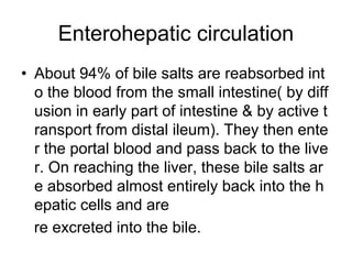Enterohepatic circulation
• About 94% of bile salts are reabsorbed int
o the blood from the small intestine( by diff
usion in early part of intestine & by active t
ransport from distal ileum). They then ente
r the portal blood and pass back to the live
r. On reaching the liver, these bile salts ar
e absorbed almost entirely back into the h
epatic cells and are
re excreted into the bile.
 