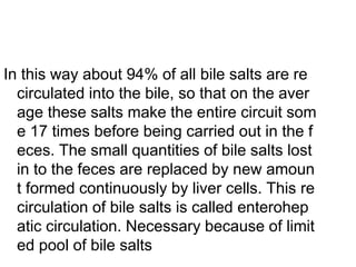 In this way about 94% of all bile salts are re
circulated into the bile, so that on the aver
age these salts make the entire circuit som
e 17 times before being carried out in the f
eces. The small quantities of bile salts lost
in to the feces are replaced by new amoun
t formed continuously by liver cells. This re
circulation of bile salts is called enterohep
atic circulation. Necessary because of limit
ed pool of bile salts
 