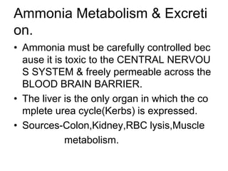 Ammonia Metabolism & Excreti
on.
• Ammonia must be carefully controlled bec
ause it is toxic to the CENTRAL NERVOU
S SYSTEM & freely permeable across the
BLOOD BRAIN BARRIER.
• The liver is the only organ in which the co
mplete urea cycle(Kerbs) is expressed.
• Sources-Colon,Kidney,RBC lysis,Muscle
metabolism.
 