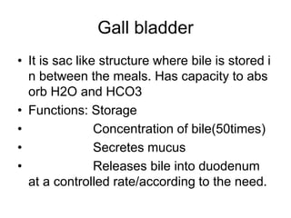 Gall bladder
• It is sac like structure where bile is stored i
n between the meals. Has capacity to abs
orb H2O and HCO3
• Functions: Storage
• Concentration of bile(50times)
• Secretes mucus
• Releases bile into duodenum
at a controlled rate/according to the need.
 