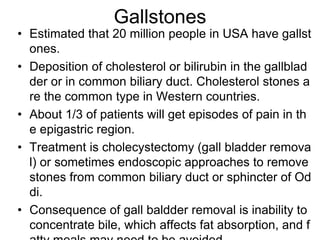 Gallstones
• Estimated that 20 million people in USA have gallst
ones.
• Deposition of cholesterol or bilirubin in the gallblad
der or in common biliary duct. Cholesterol stones a
re the common type in Western countries.
• About 1/3 of patients will get episodes of pain in th
e epigastric region.
• Treatment is cholecystectomy (gall bladder remova
l) or sometimes endoscopic approaches to remove
stones from common biliary duct or sphincter of Od
di.
• Consequence of gall baldder removal is inability to
concentrate bile, which affects fat absorption, and f
 