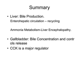 Summary
• Liver: Bile Production.
Enterohepatic circulation – recycling
Ammonia Metabolism-Liver Encephalopathy.
• Gallbladder: Bile Concentration and contr
ols release
• CCK is a major regulator
 