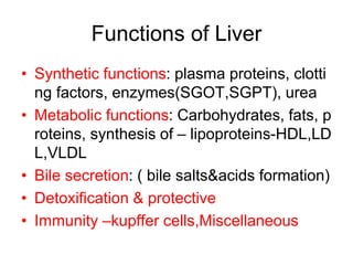 Functions of Liver
• Synthetic functions: plasma proteins, clotti
ng factors, enzymes(SGOT,SGPT), urea
• Metabolic functions: Carbohydrates, fats, p
roteins, synthesis of – lipoproteins-HDL,LD
L,VLDL
• Bile secretion: ( bile salts&acids formation)
• Detoxification & protective
• Immunity –kupffer cells,Miscellaneous
 