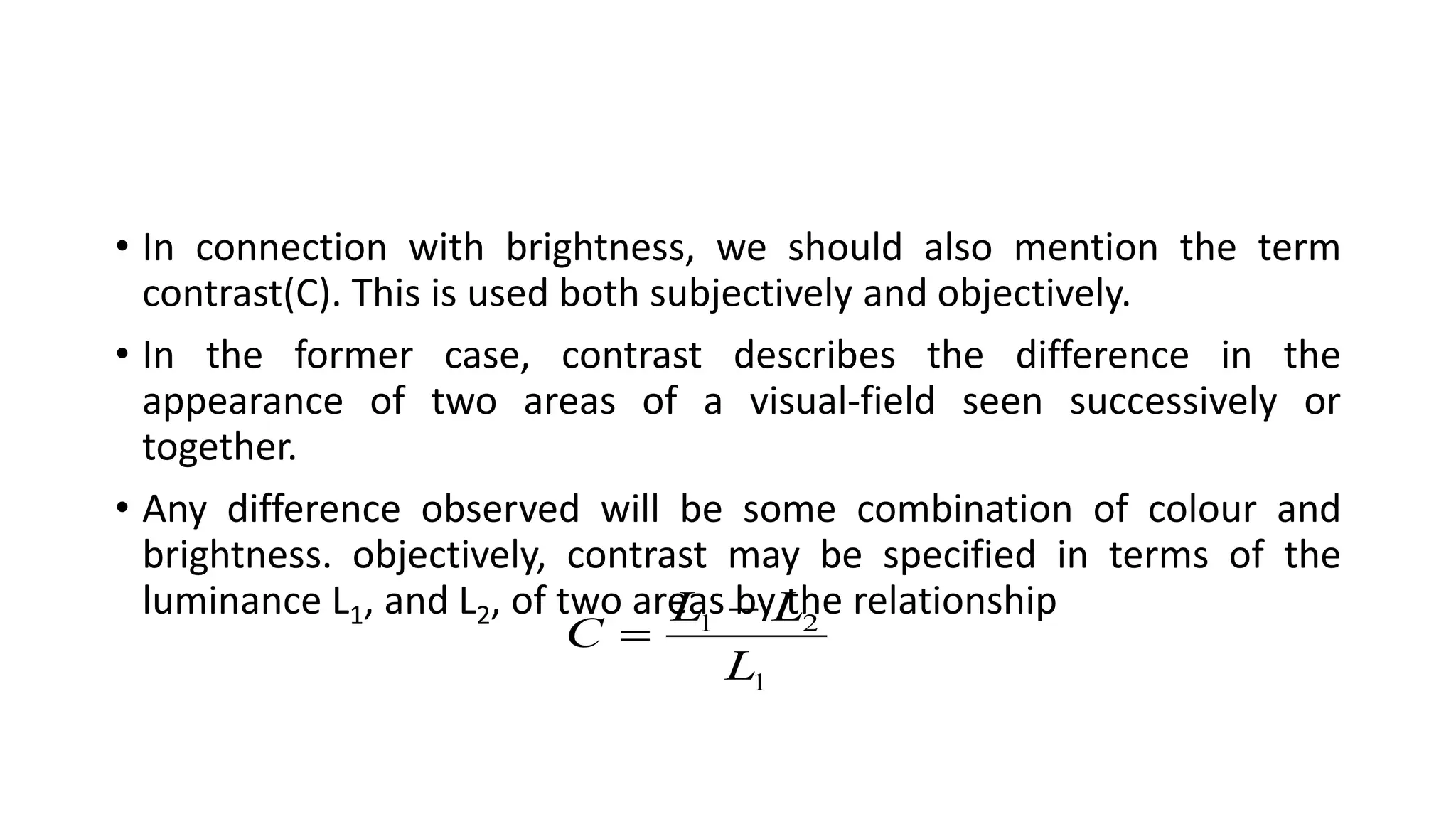 • In connection with brightness, we should also mention the term
contrast(C). This is used both subjectively and objectively.
• In the former case, contrast describes the difference in the
appearance of two areas of a visual-field seen successively or
together.
• Any difference observed will be some combination of colour and
brightness. objectively, contrast may be specified in terms of the
luminance L1, and L2, of two areas by the relationship
1
2
1
L
L
L
C


 