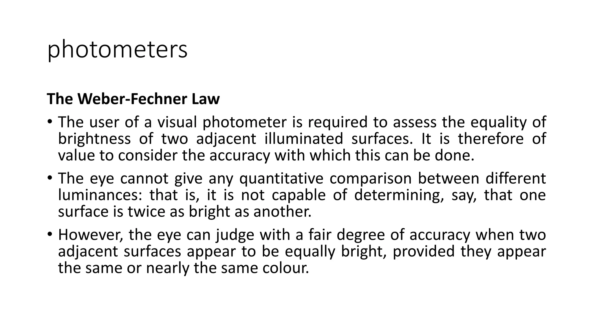 photometers
The Weber-Fechner Law
• The user of a visual photometer is required to assess the equality of
brightness of two adjacent illuminated surfaces. It is therefore of
value to consider the accuracy with which this can be done.
• The eye cannot give any quantitative comparison between different
luminances: that is, it is not capable of determining, say, that one
surface is twice as bright as another.
• However, the eye can judge with a fair degree of accuracy when two
adjacent surfaces appear to be equally bright, provided they appear
the same or nearly the same colour.
 