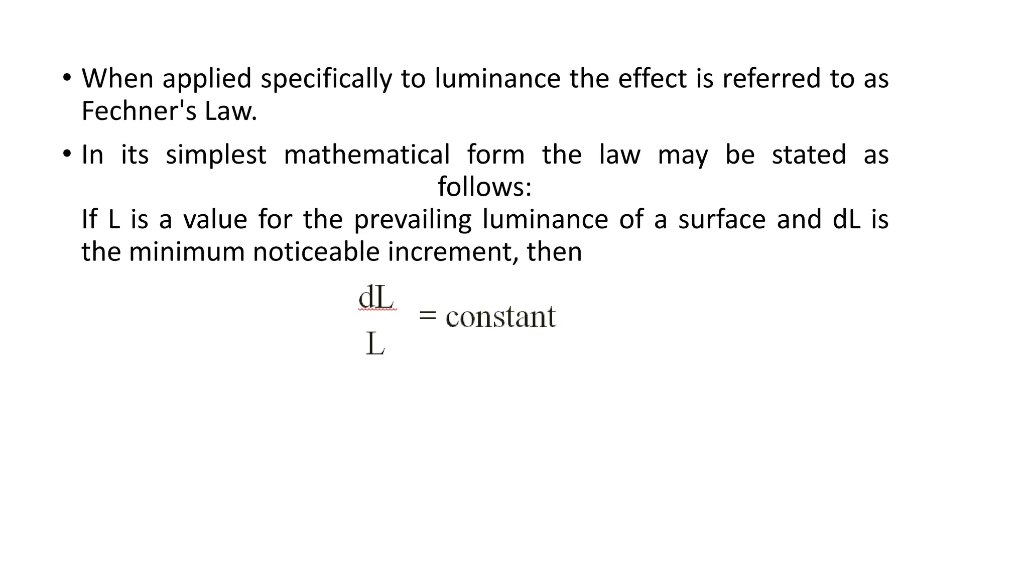 • When applied specifically to luminance the effect is referred to as
Fechner's Law.
• In its simplest mathematical form the law may be stated as
follows:
If L is a value for the prevailing luminance of a surface and dL is
the minimum noticeable increment, then
 