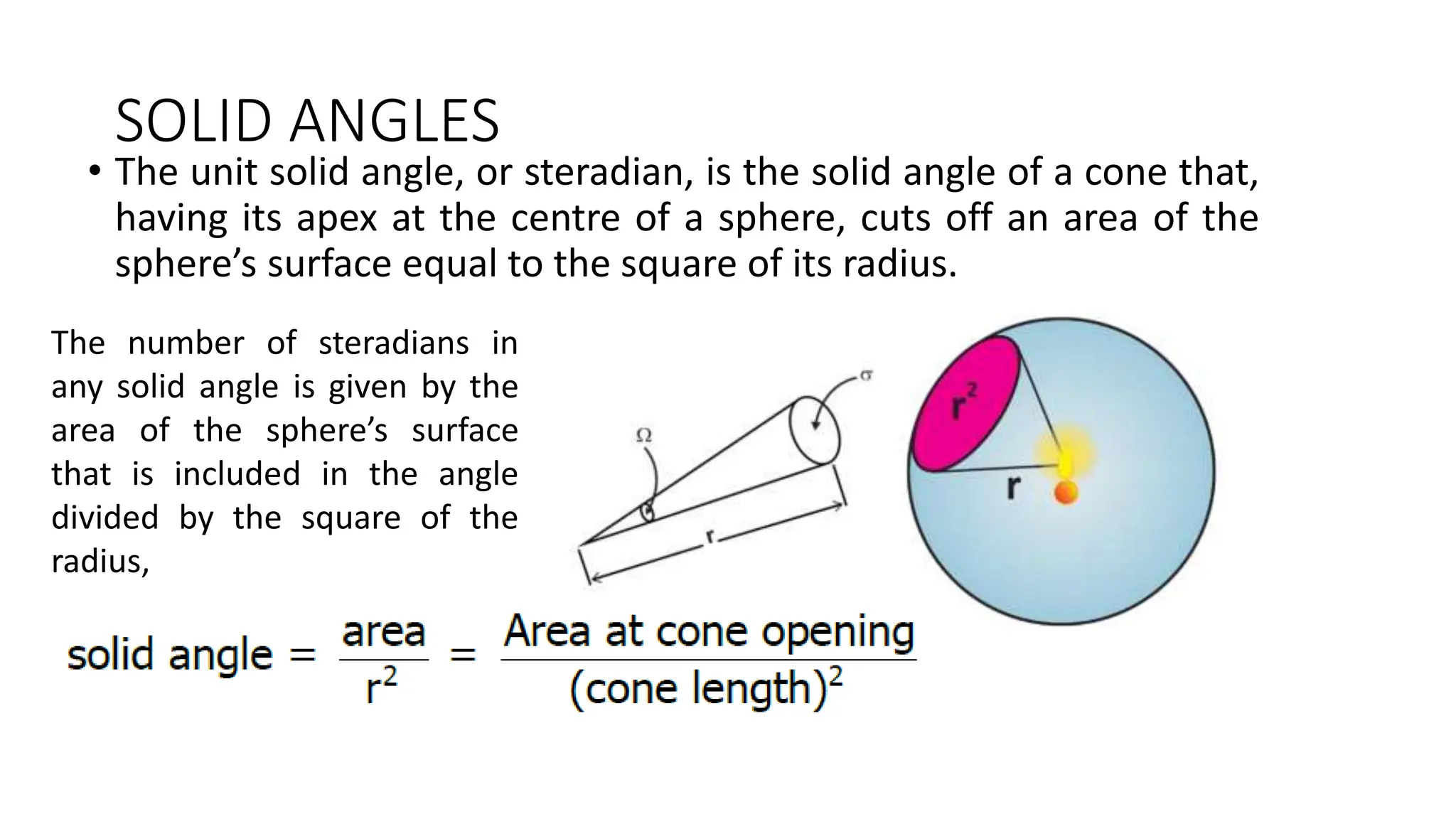 SOLID ANGLES
• The unit solid angle, or steradian, is the solid angle of a cone that,
having its apex at the centre of a sphere, cuts off an area of the
sphere’s surface equal to the square of its radius.
The number of steradians in
any solid angle is given by the
area of the sphere’s surface
that is included in the angle
divided by the square of the
radius,
 
