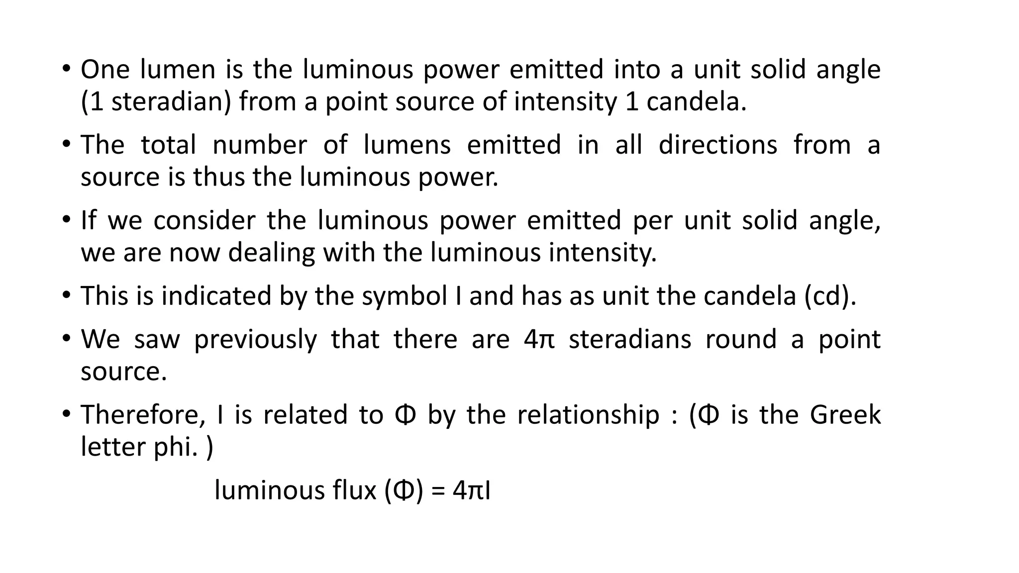 • One lumen is the luminous power emitted into a unit solid angle
(1 steradian) from a point source of intensity 1 candela.
• The total number of lumens emitted in all directions from a
source is thus the luminous power.
• If we consider the luminous power emitted per unit solid angle,
we are now dealing with the luminous intensity.
• This is indicated by the symbol I and has as unit the candela (cd).
• We saw previously that there are 4π steradians round a point
source.
• Therefore, I is related to Φ by the relationship : (Φ is the Greek
letter phi. )
luminous flux (Φ) = 4πI
 
