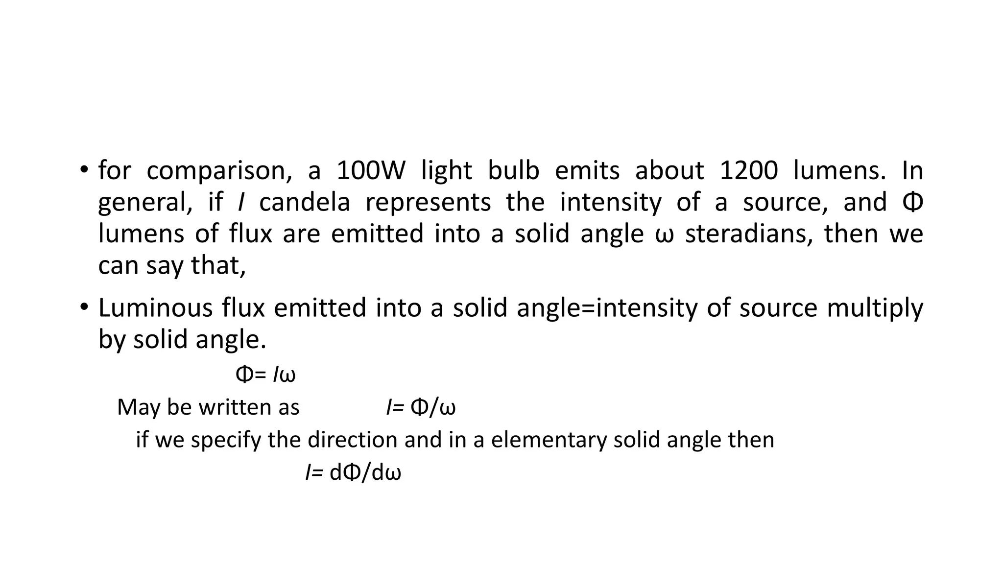 • for comparison, a 100W light bulb emits about 1200 lumens. In
general, if I candela represents the intensity of a source, and Φ
lumens of flux are emitted into a solid angle ω steradians, then we
can say that,
• Luminous flux emitted into a solid angle=intensity of source multiply
by solid angle.
Φ= Iω
May be written as I= Φ/ω
if we specify the direction and in a elementary solid angle then
I= dΦ/dω
 