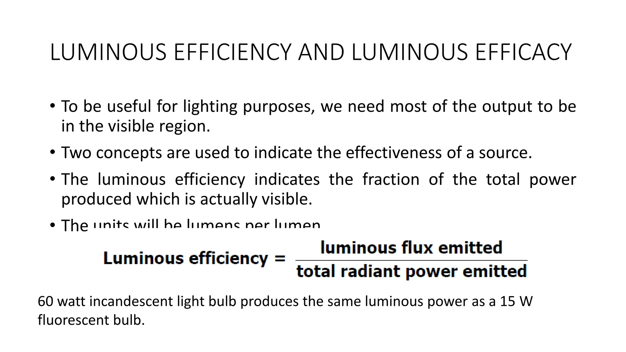 LUMINOUS EFFICIENCY AND LUMINOUS EFFICACY
• To be useful for lighting purposes, we need most of the output to be
in the visible region.
• Two concepts are used to indicate the effectiveness of a source.
• The luminous efficiency indicates the fraction of the total power
produced which is actually visible.
• The units will be lumens per lumen.
60 watt incandescent light bulb produces the same luminous power as a 15 W
fluorescent bulb.
 
