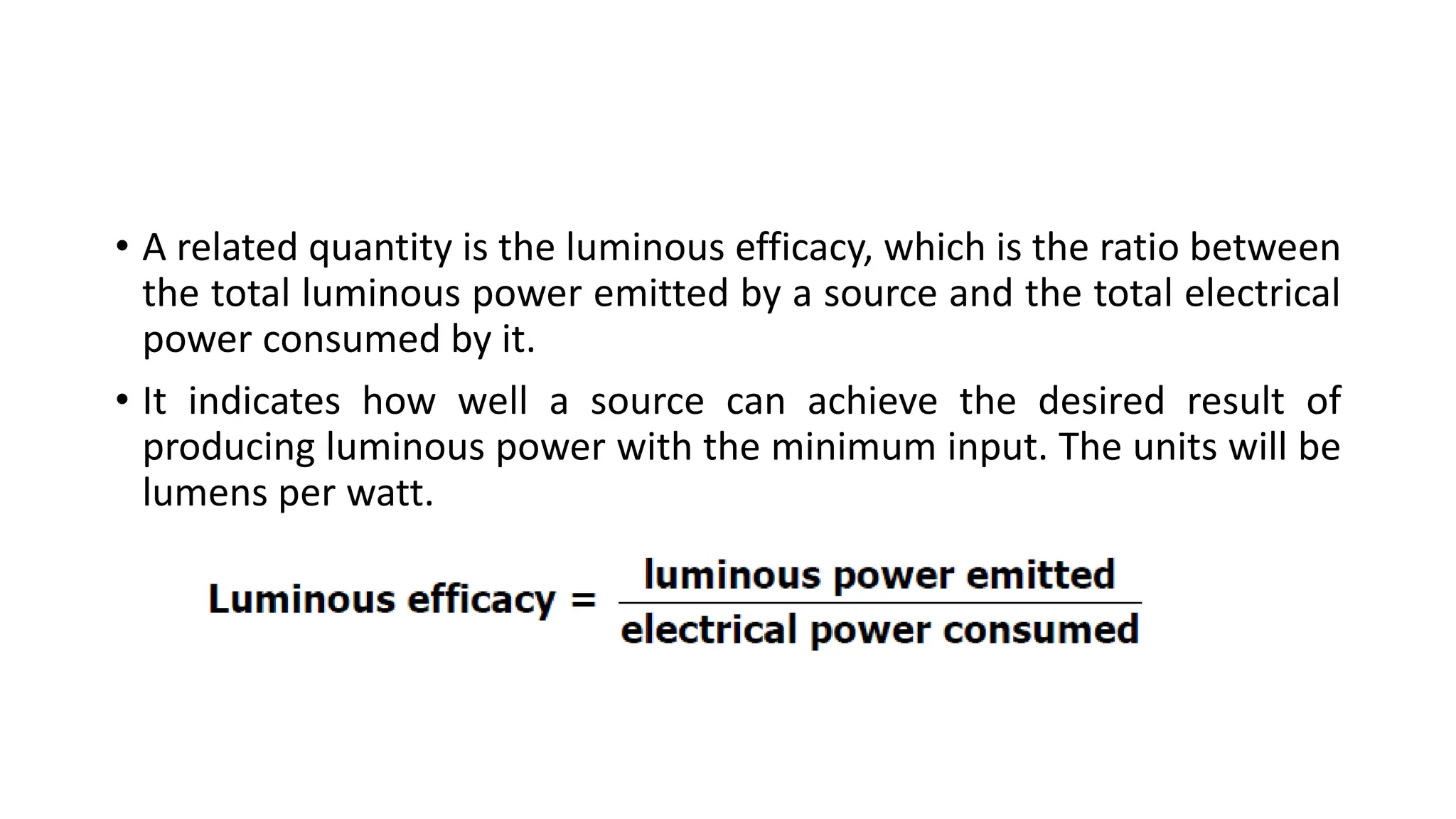 • A related quantity is the luminous efficacy, which is the ratio between
the total luminous power emitted by a source and the total electrical
power consumed by it.
• It indicates how well a source can achieve the desired result of
producing luminous power with the minimum input. The units will be
lumens per watt.
 