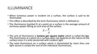 ILLUMINANCE
• When luminous power is incident on a surface, the surface is said to be
illuminated.
• This effect is described by the term illuminance which is defined as:
• The illuminance (symbol E) at a point on a surface is the average amount of
luminous power falling on unit area of the surface.
• The unit of illuminance is lumens per square metre which is called the lux.
The illuminance at a point on a surface does not depend on the nature of the
surface since it is only concerned with incident light.
• The total illuminance on a surface which is illuminated by more than one
light source is simply the sum of the individual illuminances.
A
E


 