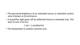 • The perceived brightness of an extended source or extended surface
area is known as its luminance.
• It quantifies light given off by (reflected from) an extended area. The
basic SI unit is the nit :
1 nit = 1 candela/m2
• The footlambert is another common unit.
 