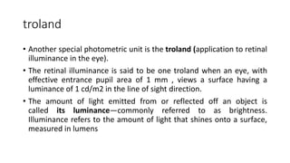 troland
• Another special photometric unit is the troland (application to retinal
illuminance in the eye).
• The retinal illuminance is said to be one troland when an eye, with
effective entrance pupil area of 1 mm , views a surface having a
luminance of 1 cd/m2 in the line of sight direction.
• The amount of light emitted from or reflected off an object is
called its luminance—commonly referred to as brightness.
Illuminance refers to the amount of light that shines onto a surface,
measured in lumens
 