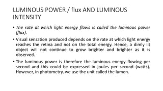 LUMINOUS POWER / flux AND LUMINOUS
INTENSITY
• The rate at which light energy flows is called the luminous power
(flux).
• Visual sensation produced depends on the rate at which light energy
reaches the retina and not on the total energy. Hence, a dimly lit
object will not continue to grow brighter and brighter as it is
observed.
• The luminous power is therefore the luminous energy flowing per
second and this could be expressed in joules per second (watts).
However, in photometry, we use the unit called the lumen.
 
