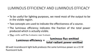 LUMINOUS EFFICIENCY AND LUMINOUS EFFICACY
• To be useful for lighting purposes, we need most of the output to be
in the visible region.
• Two concepts are used to indicate the effectiveness of a source.
• The luminous efficiency indicates the fraction of the total power
produced which is actually visible.
• The units will be lumens per lumen.
60 watt incandescent light bulb produces the same luminous power as a 15 W
fluorescent bulb.
 