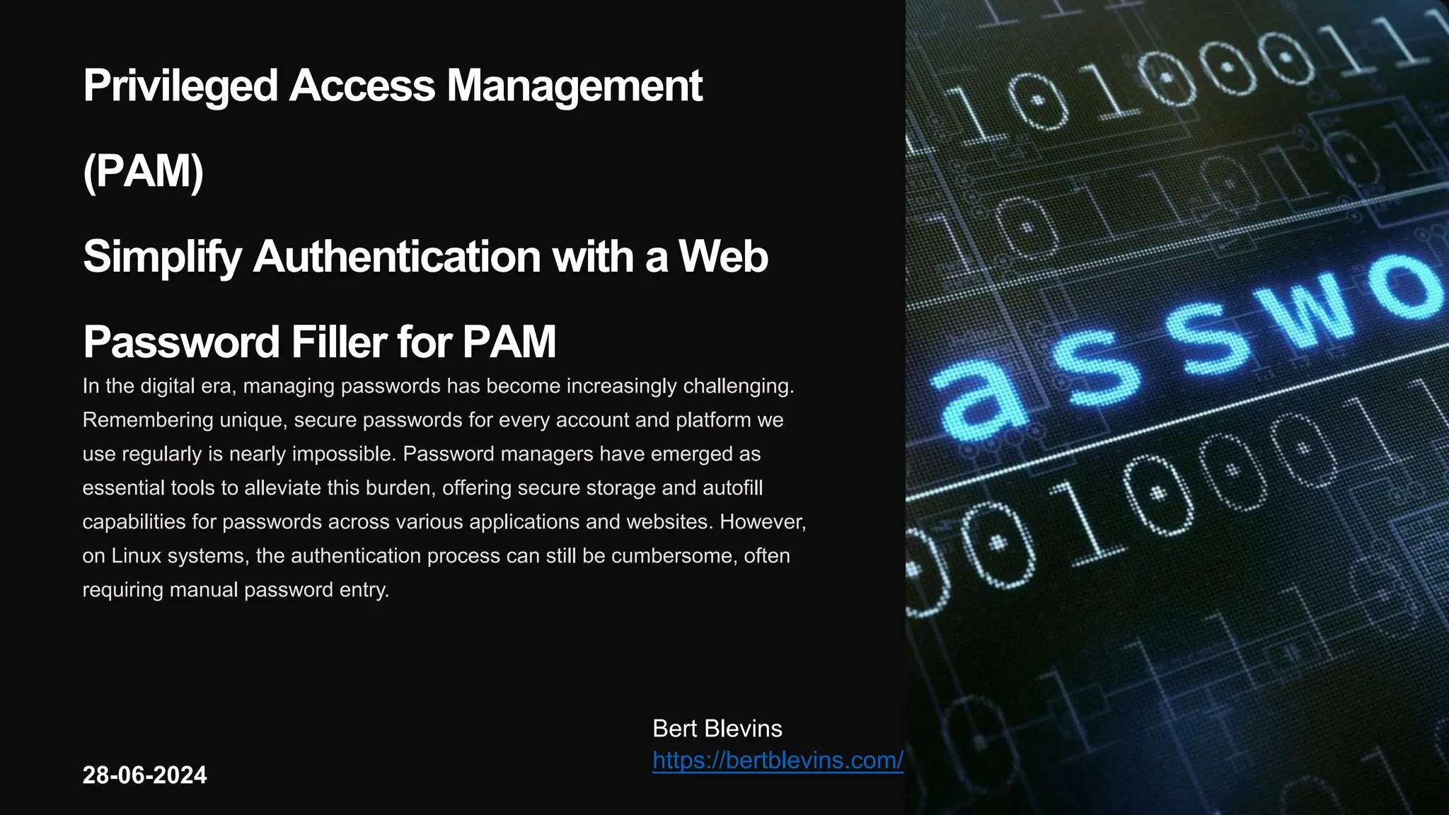 Privileged Access Management
(PAM)
Simplify Authentication with a Web
Password Filler for PAM
In the digital era, managing passwords has become increasingly challenging.
Remembering unique, secure passwords for every account and platform we
use regularly is nearly impossible. Password managers have emerged as
essential tools to alleviate this burden, offering secure storage and autofill
capabilities for passwords across various applications and websites. However,
on Linux systems, the authentication process can still be cumbersome, often
requiring manual password entry.
Bert Blevins
https://bertblevins.com/
28-06-2024
 