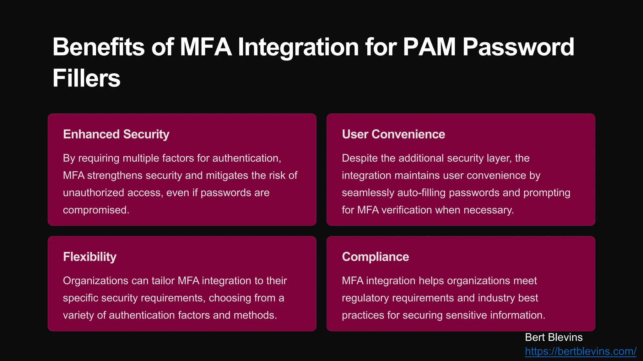 Benefits of MFA Integration for PAM Password
Fillers
Enhanced Security
By requiring multiple factors for authentication,
MFA strengthens security and mitigates the risk of
unauthorized access, even if passwords are
compromised.
User Convenience
Despite the additional security layer, the
integration maintains user convenience by
seamlessly auto-filling passwords and prompting
for MFA verification when necessary.
Flexibility
Organizations can tailor MFA integration to their
specific security requirements, choosing from a
variety of authentication factors and methods.
Compliance
MFA integration helps organizations meet
regulatory requirements and industry best
practices for securing sensitive information.
Bert Blevins
https://bertblevins.com/
 