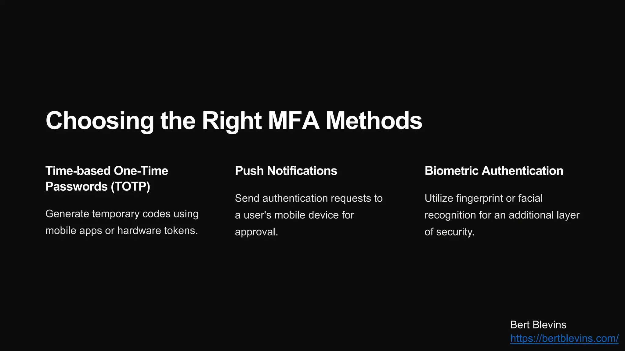 Choosing the Right MFA Methods
Time-based One-Time
Passwords (TOTP)
Generate temporary codes using
mobile apps or hardware tokens.
Push Notifications
Send authentication requests to
a user's mobile device for
approval.
Biometric Authentication
Utilize fingerprint or facial
recognition for an additional layer
of security.
Bert Blevins
https://bertblevins.com/
 