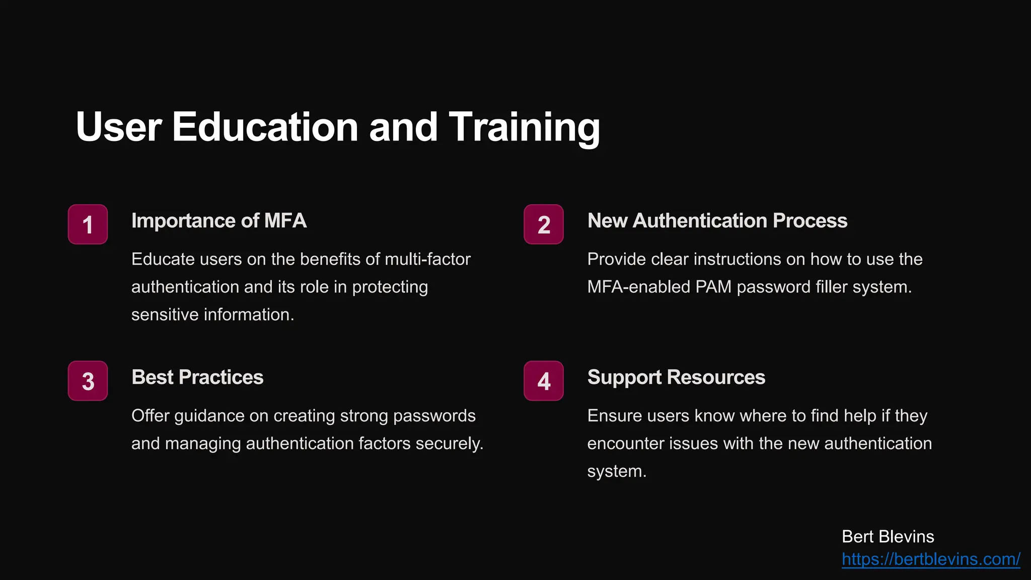 User Education and Training
1 Importance of MFA
Educate users on the benefits of multi-factor
authentication and its role in protecting
sensitive information.
2 New Authentication Process
Provide clear instructions on how to use the
MFA-enabled PAM password filler system.
3 Best Practices
Offer guidance on creating strong passwords
and managing authentication factors securely.
4 Support Resources
Ensure users know where to find help if they
encounter issues with the new authentication
system.
Bert Blevins
https://bertblevins.com/
 