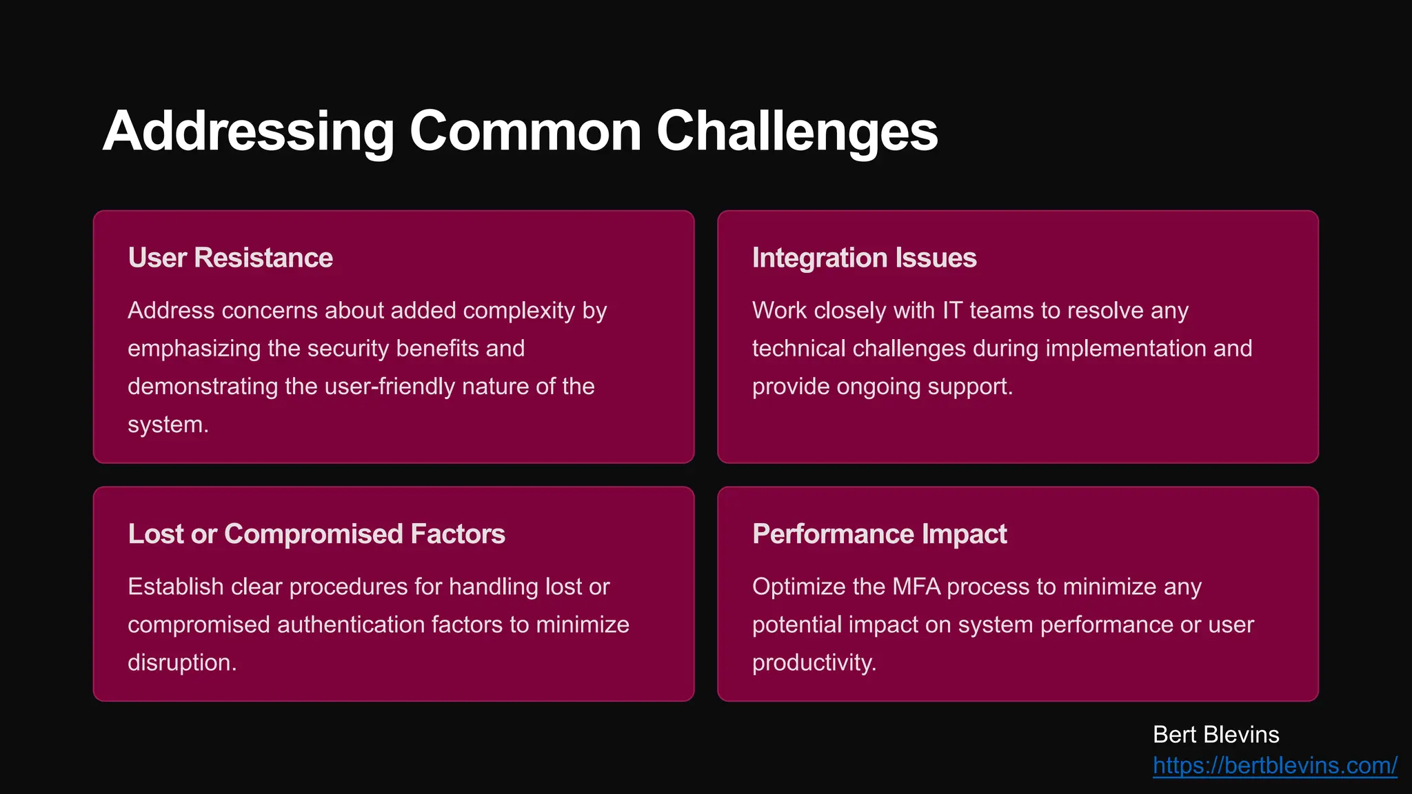 Addressing Common Challenges
User Resistance
Address concerns about added complexity by
emphasizing the security benefits and
demonstrating the user-friendly nature of the
system.
Integration Issues
Work closely with IT teams to resolve any
technical challenges during implementation and
provide ongoing support.
Lost or Compromised Factors
Establish clear procedures for handling lost or
compromised authentication factors to minimize
disruption.
Performance Impact
Optimize the MFA process to minimize any
potential impact on system performance or user
productivity.
Bert Blevins
https://bertblevins.com/
 