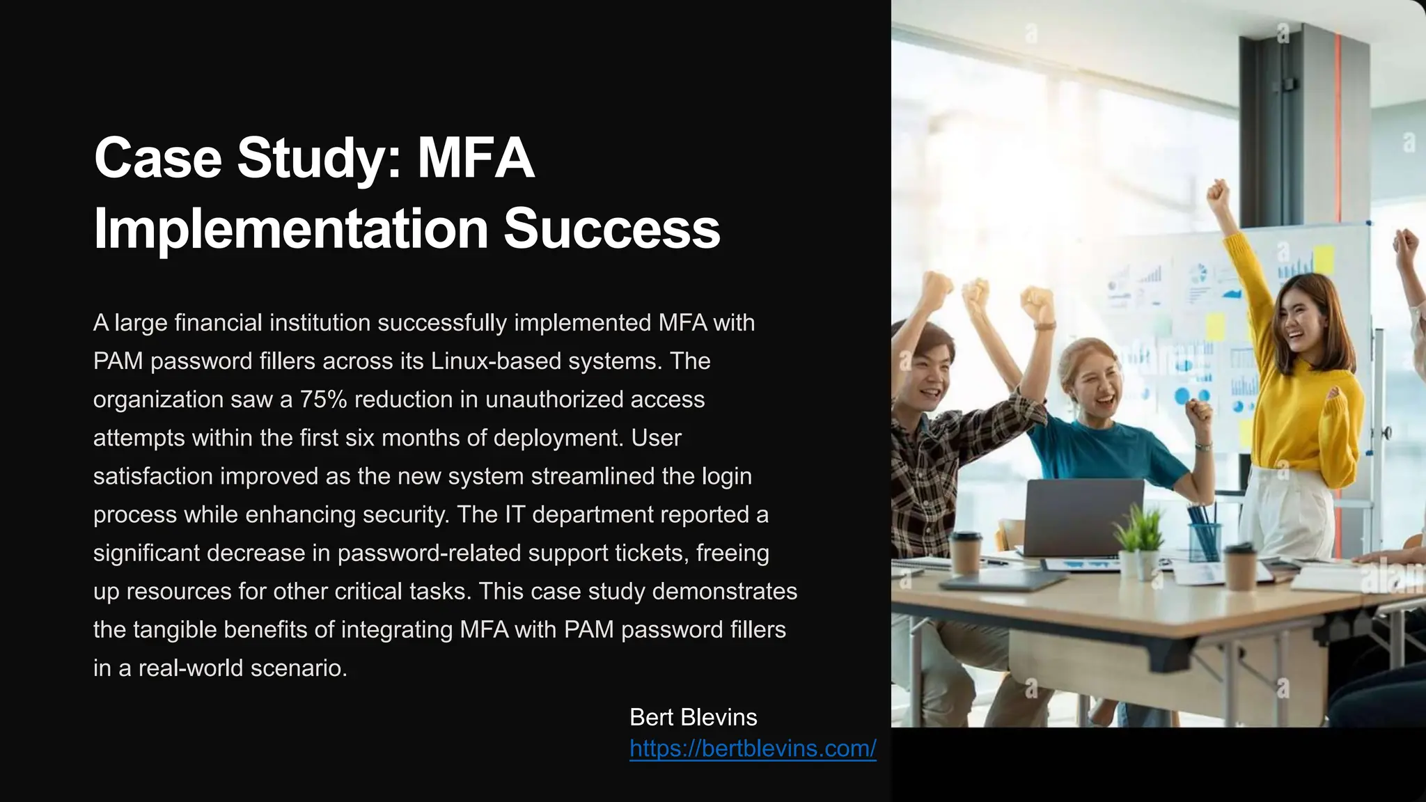 Case Study: MFA
Implementation Success
A large financial institution successfully implemented MFA with
PAM password fillers across its Linux-based systems. The
organization saw a 75% reduction in unauthorized access
attempts within the first six months of deployment. User
satisfaction improved as the new system streamlined the login
process while enhancing security. The IT department reported a
significant decrease in password-related support tickets, freeing
up resources for other critical tasks. This case study demonstrates
the tangible benefits of integrating MFA with PAM password fillers
in a real-world scenario.
Bert Blevins
https://bertblevins.com/
 
