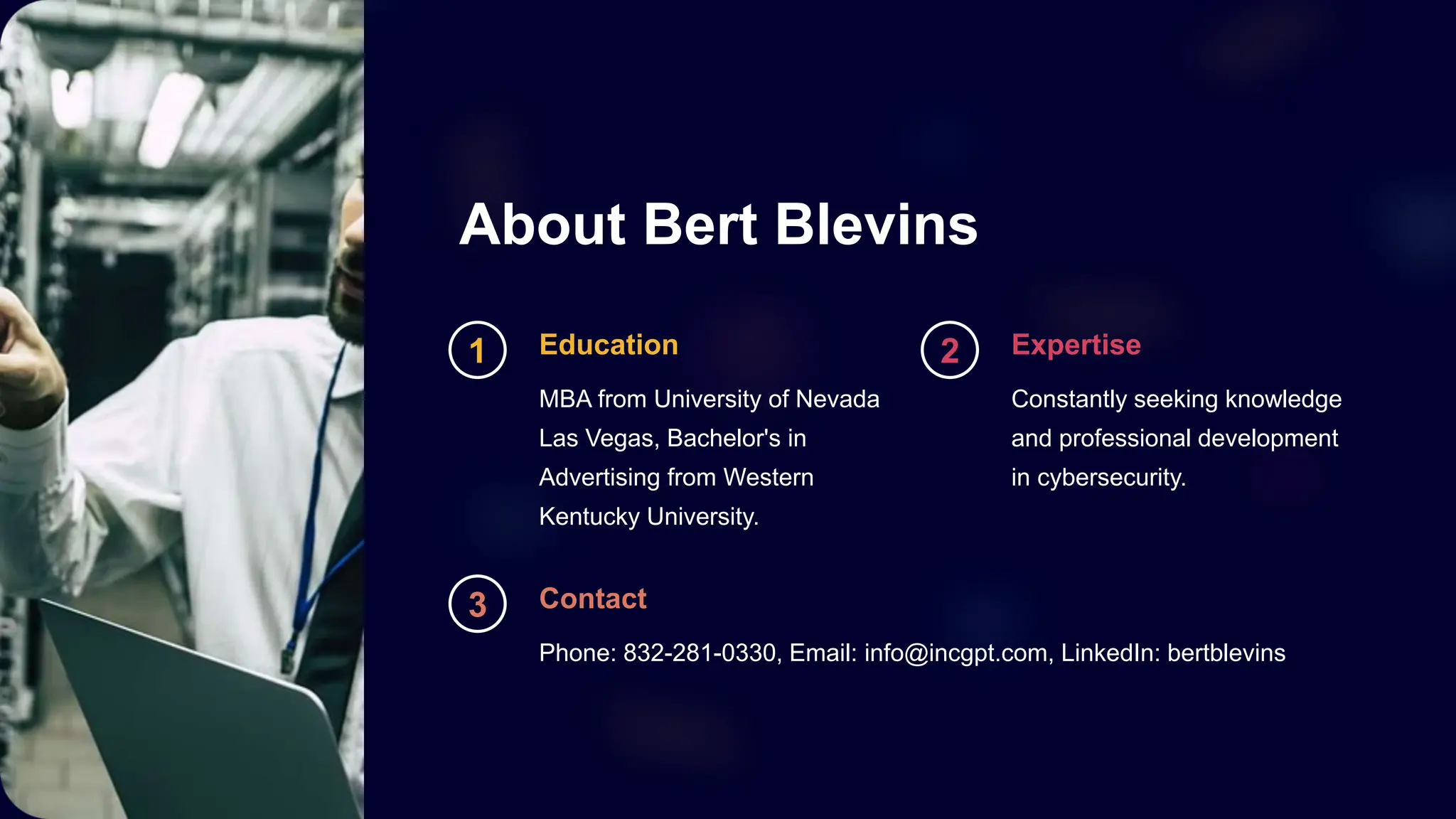 About Bert Blevins
1 Education
MBA from University of Nevada
Las Vegas, Bachelor's in
Advertising from Western
Kentucky University.
2 Expertise
Constantly seeking knowledge
and professional development
in cybersecurity.
3 Contact
Phone: 832-281-0330, Email: info@incgpt.com, LinkedIn: bertblevins
 