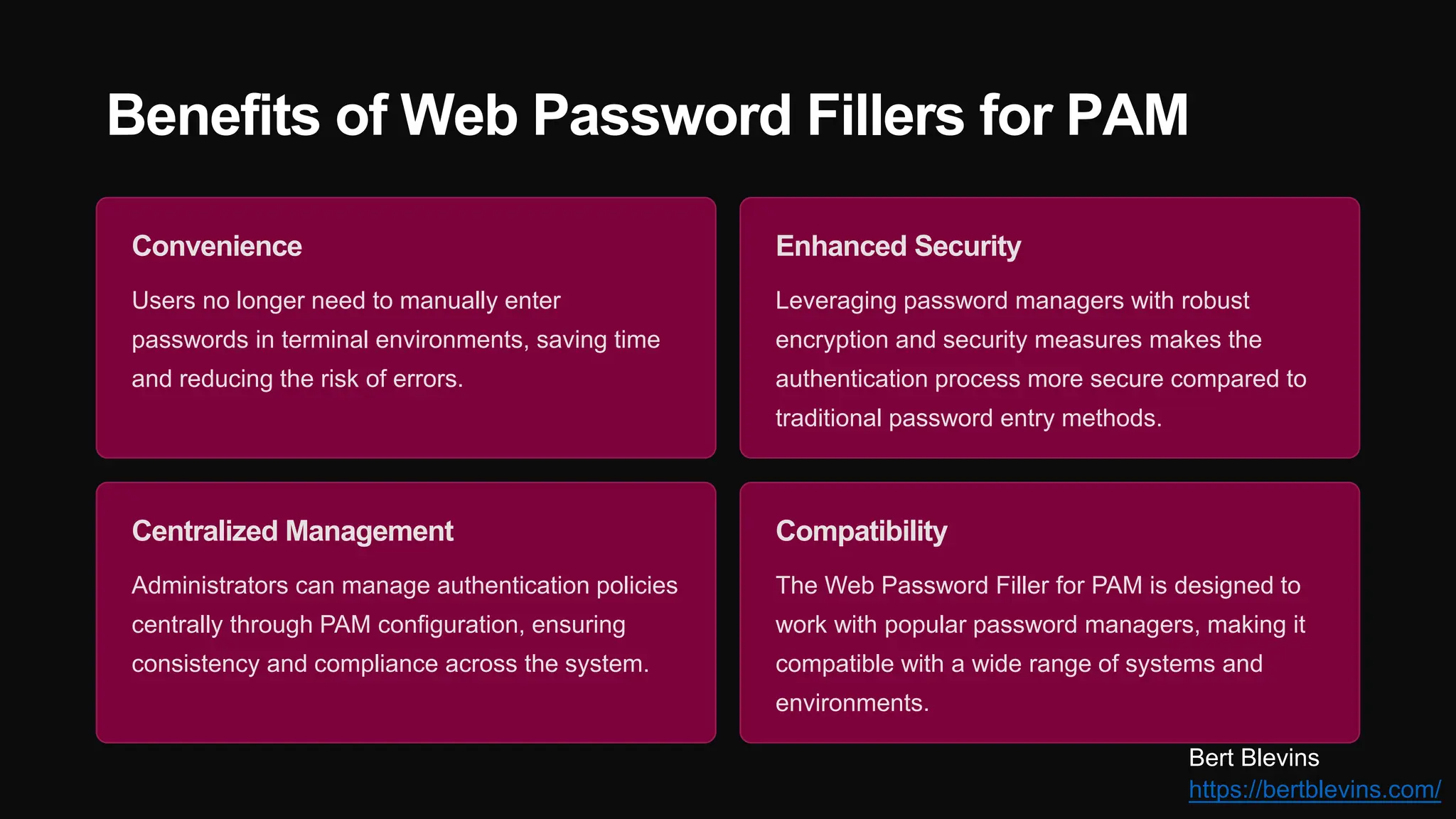 Benefits of Web Password Fillers for PAM
Convenience
Users no longer need to manually enter
passwords in terminal environments, saving time
and reducing the risk of errors.
Enhanced Security
Leveraging password managers with robust
encryption and security measures makes the
authentication process more secure compared to
traditional password entry methods.
Centralized Management
Administrators can manage authentication policies
centrally through PAM configuration, ensuring
consistency and compliance across the system.
Compatibility
The Web Password Filler for PAM is designed to
work with popular password managers, making it
compatible with a wide range of systems and
environments.
Bert Blevins
https://bertblevins.com/
 