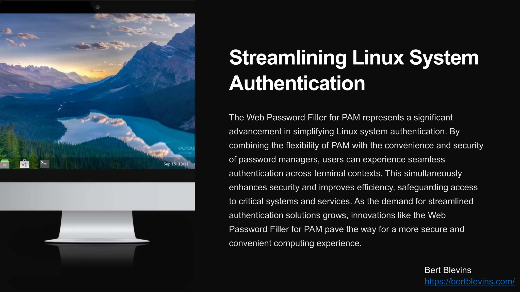 Streamlining Linux System
Authentication
The Web Password Filler for PAM represents a significant
advancement in simplifying Linux system authentication. By
combining the flexibility of PAM with the convenience and security
of password managers, users can experience seamless
authentication across terminal contexts. This simultaneously
enhances security and improves efficiency, safeguarding access
to critical systems and services. As the demand for streamlined
authentication solutions grows, innovations like the Web
Password Filler for PAM pave the way for a more secure and
convenient computing experience.
Bert Blevins
https://bertblevins.com/
 
