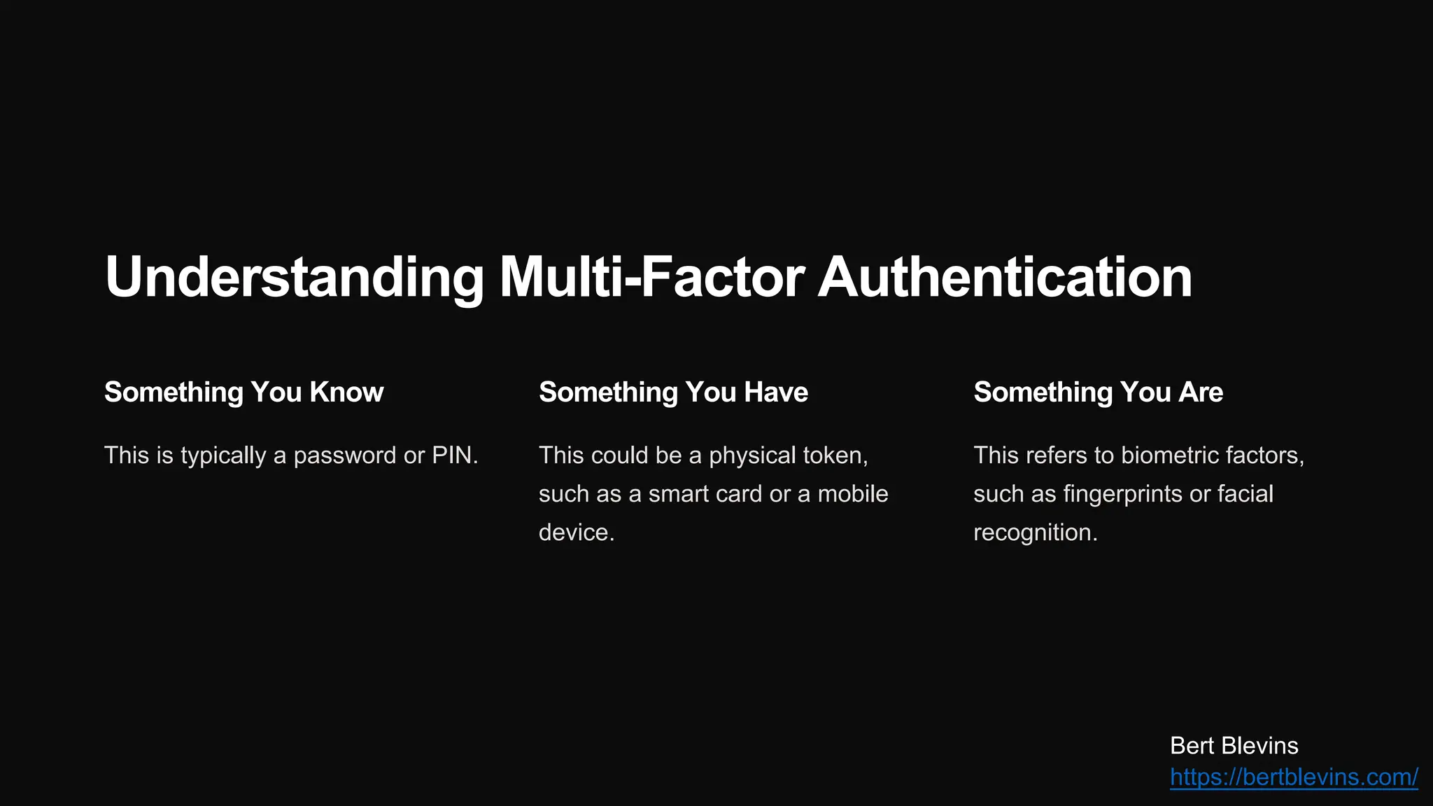 Understanding Multi-Factor Authentication
Something You Know
This is typically a password or PIN.
Something You Have
This could be a physical token,
such as a smart card or a mobile
device.
Something You Are
This refers to biometric factors,
such as fingerprints or facial
recognition.
Bert Blevins
https://bertblevins.com/
 