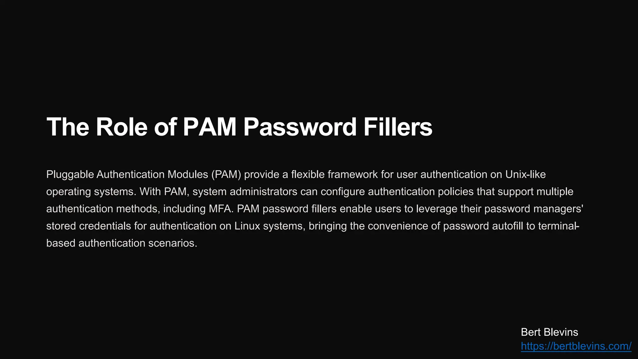 The Role of PAM Password Fillers
Pluggable Authentication Modules (PAM) provide a flexible framework for user authentication on Unix-like
operating systems. With PAM, system administrators can configure authentication policies that support multiple
authentication methods, including MFA. PAM password fillers enable users to leverage their password managers'
stored credentials for authentication on Linux systems, bringing the convenience of password autofill to terminal-
based authentication scenarios.
Bert Blevins
https://bertblevins.com/
 