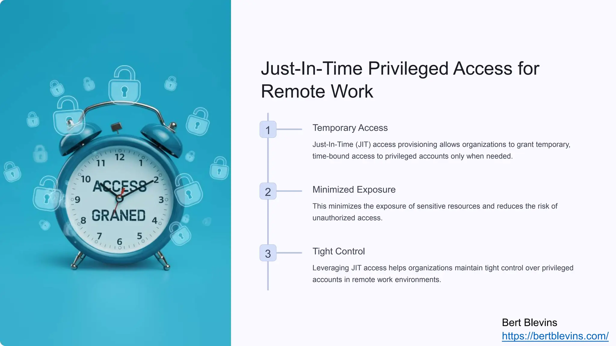 Just-In-Time Privileged Access for
Remote Work
1 Temporary Access
Just-In-Time (JIT) access provisioning allows organizations to grant temporary,
time-bound access to privileged accounts only when needed.
2 Minimized Exposure
This minimizes the exposure of sensitive resources and reduces the risk of
unauthorized access.
3 Tight Control
Leveraging JIT access helps organizations maintain tight control over privileged
accounts in remote work environments.
Bert Blevins
https://bertblevins.com/
 