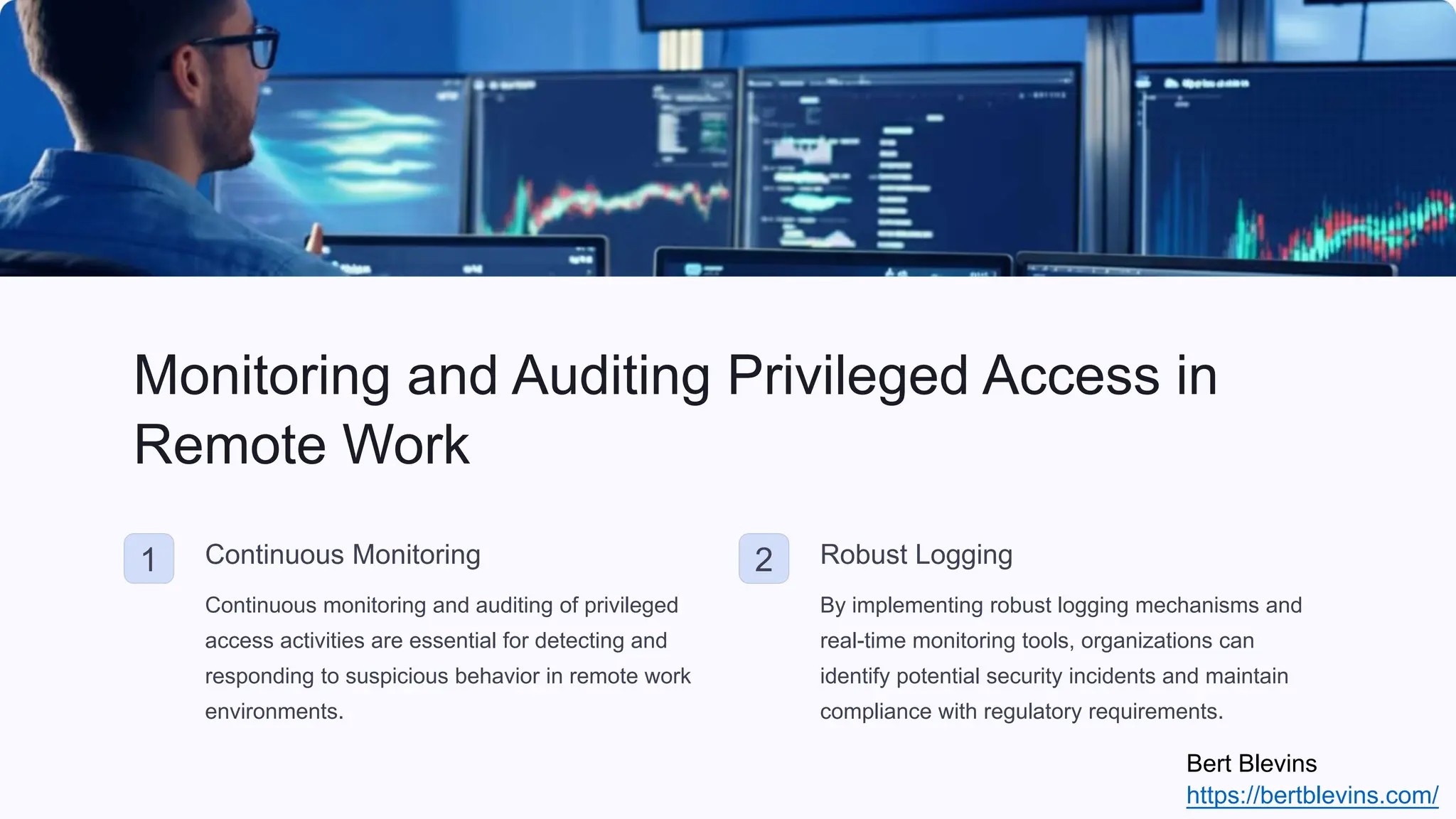 Monitoring and Auditing Privileged Access in
Remote Work
1 Continuous Monitoring
Continuous monitoring and auditing of privileged
access activities are essential for detecting and
responding to suspicious behavior in remote work
environments.
2 Robust Logging
By implementing robust logging mechanisms and
real-time monitoring tools, organizations can
identify potential security incidents and maintain
compliance with regulatory requirements.
Bert Blevins
https://bertblevins.com/
 