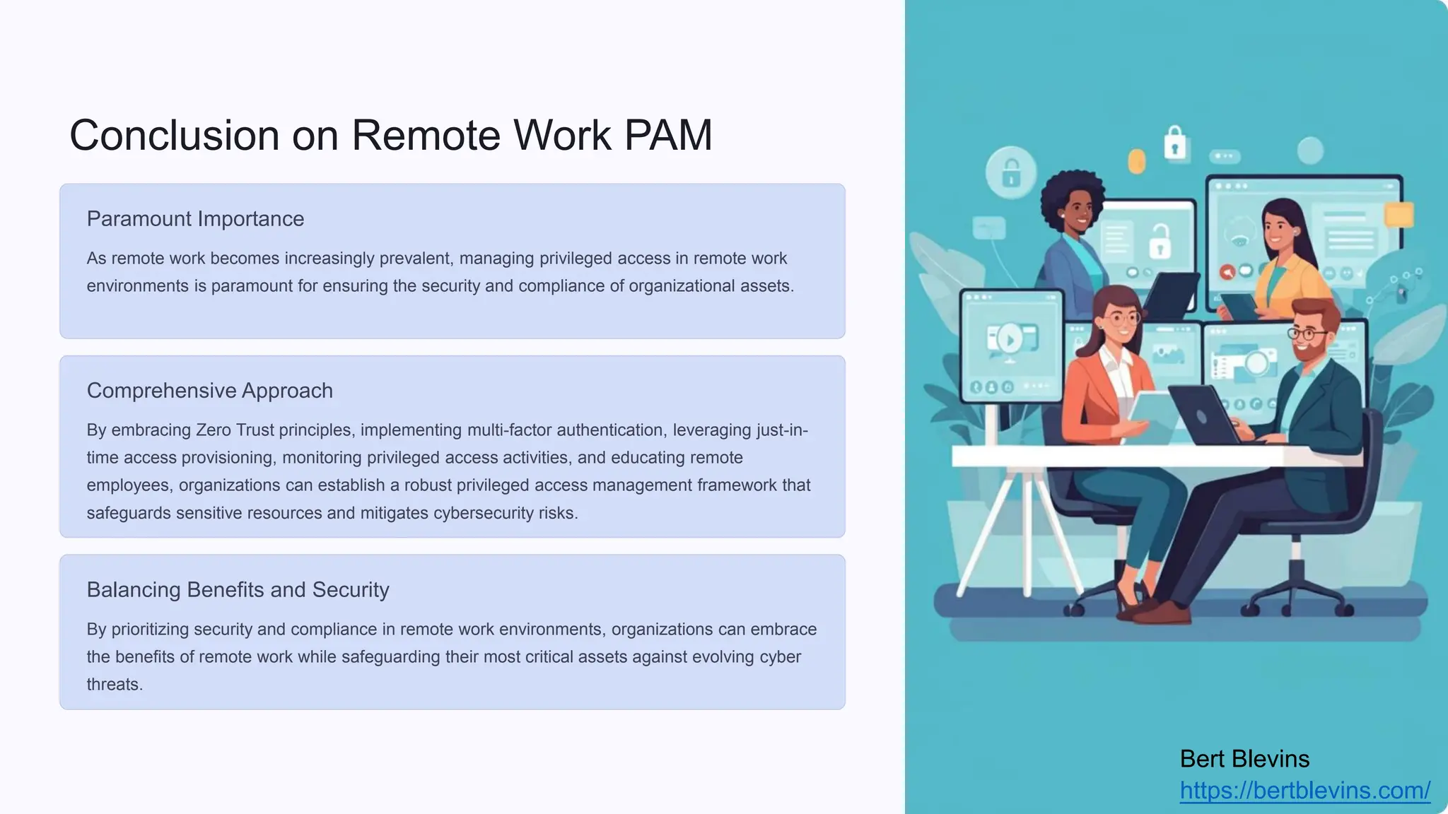 Conclusion on Remote Work PAM
Paramount Importance
As remote work becomes increasingly prevalent, managing privileged access in remote work
environments is paramount for ensuring the security and compliance of organizational assets.
Comprehensive Approach
By embracing Zero Trust principles, implementing multi-factor authentication, leveraging just-in-
time access provisioning, monitoring privileged access activities, and educating remote
employees, organizations can establish a robust privileged access management framework that
safeguards sensitive resources and mitigates cybersecurity risks.
Balancing Benefits and Security
By prioritizing security and compliance in remote work environments, organizations can embrace
the benefits of remote work while safeguarding their most critical assets against evolving cyber
threats.
Bert Blevins
https://bertblevins.com/
 