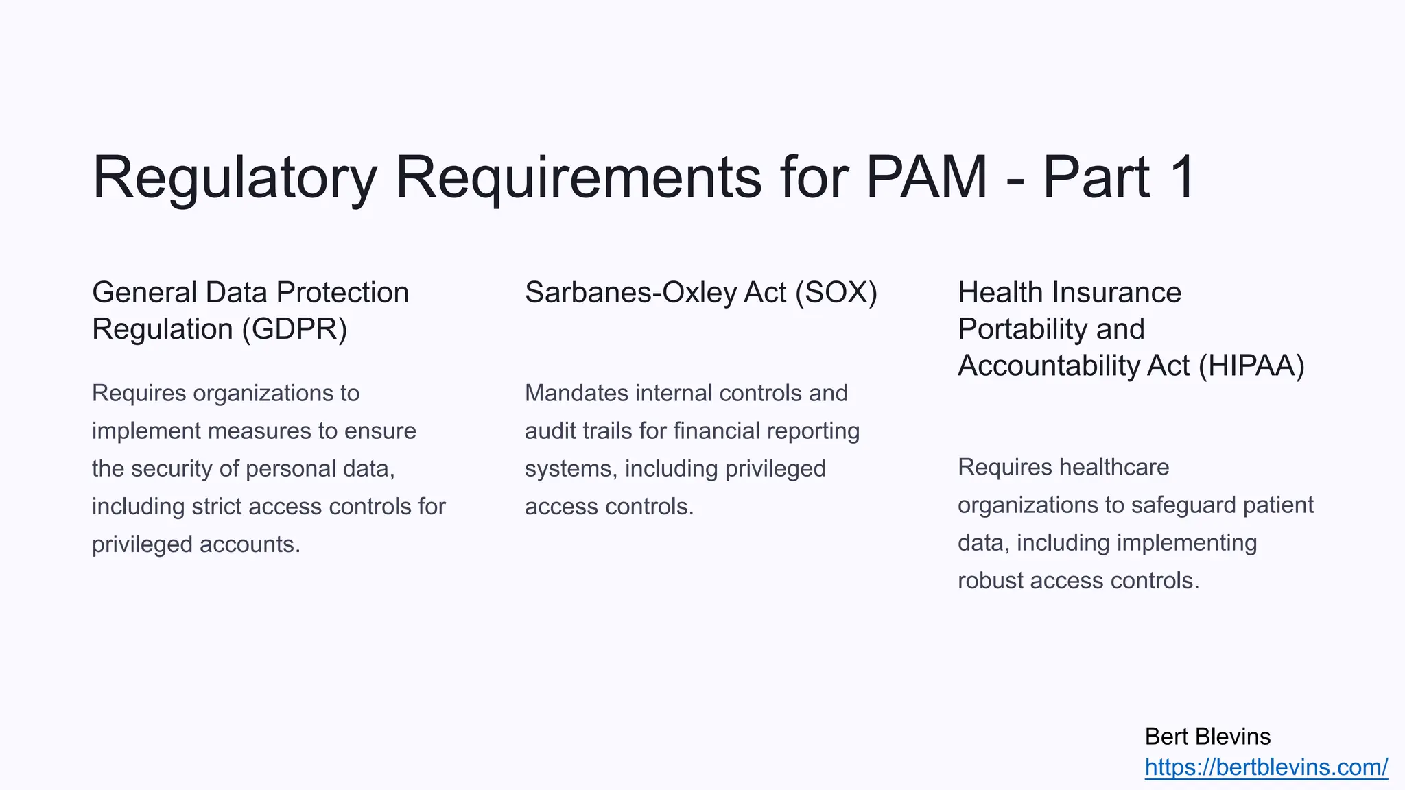 Regulatory Requirements for PAM - Part 1
General Data Protection
Regulation (GDPR)
Requires organizations to
implement measures to ensure
the security of personal data,
including strict access controls for
privileged accounts.
Sarbanes-Oxley Act (SOX)
Mandates internal controls and
audit trails for financial reporting
systems, including privileged
access controls.
Health Insurance
Portability and
Accountability Act (HIPAA)
Requires healthcare
organizations to safeguard patient
data, including implementing
robust access controls.
Bert Blevins
https://bertblevins.com/
 