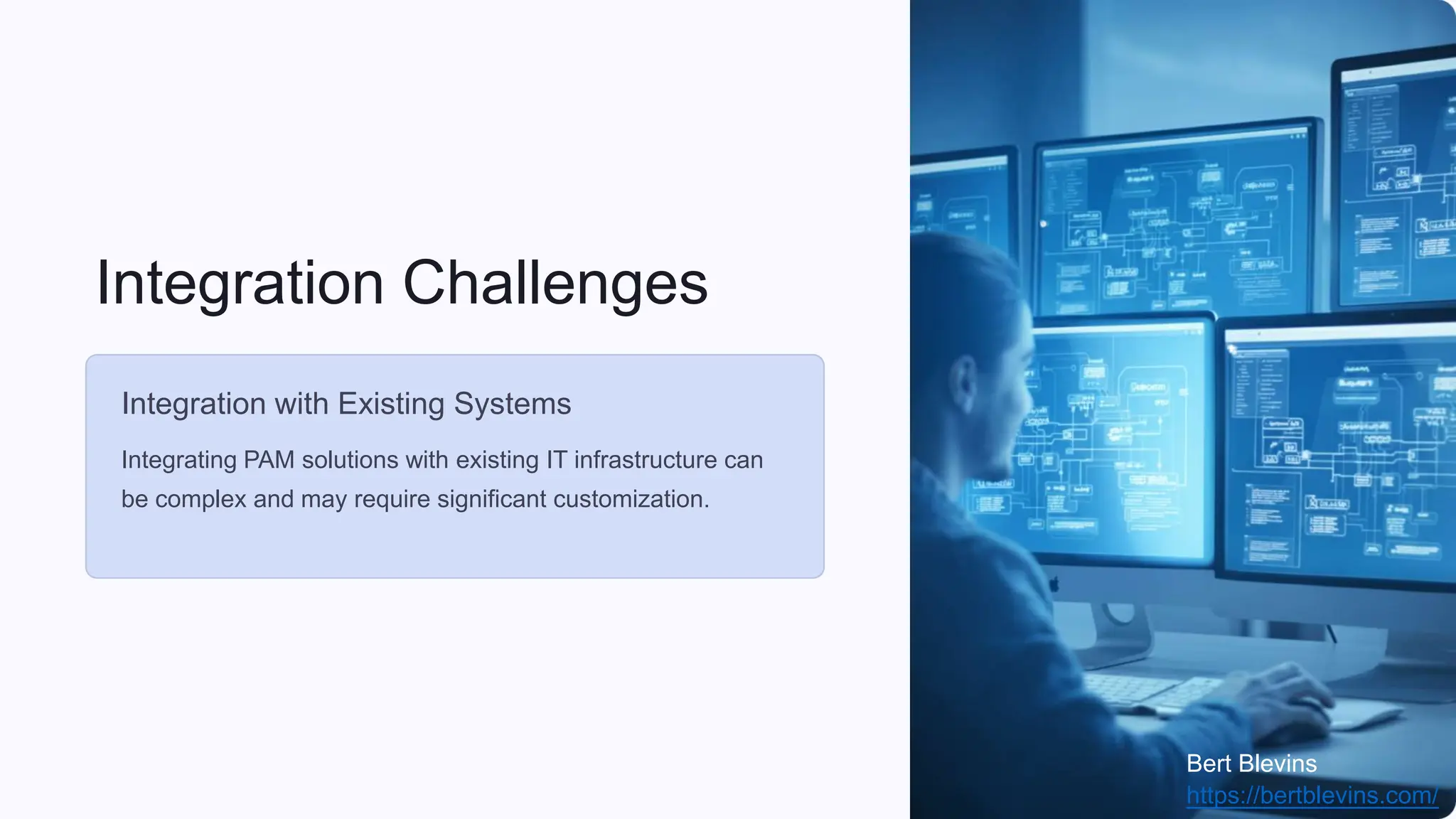 Integration Challenges
Integration with Existing Systems
Integrating PAM solutions with existing IT infrastructure can
be complex and may require significant customization.
Bert Blevins
https://bertblevins.com/
 