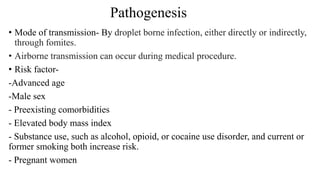 • Mode of transmission- By droplet borne infection, either directly or indirectly,
through fomites.
• Airborne transmission can occur during medical procedure.
• Risk factor-
-Advanced age
-Male sex
- Preexisting comorbidities
- Elevated body mass index
- Substance use, such as alcohol, opioid, or cocaine use disorder, and current or
former smoking both increase risk.
- Pregnant women
Pathogenesis
 