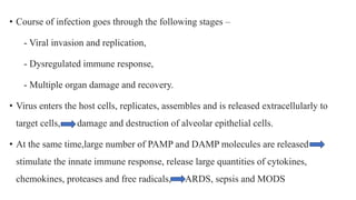 • Course of infection goes through the following stages –
- Viral invasion and replication,
- Dysregulated immune response,
- Multiple organ damage and recovery.
• Virus enters the host cells, replicates, assembles and is released extracellularly to
target cells, damage and destruction of alveolar epithelial cells.
• At the same time,large number of PAMP and DAMP molecules are released -
stimulate the innate immune response, release large quantities of cytokines,
chemokines, proteases and free radicals, ARDS, sepsis and MODS
 