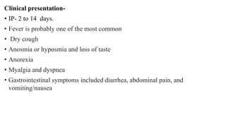 Clinical presentation-
• IP- 2 to 14 days.
• Fever is probably one of the most common
• Dry cough
• Anosmia or hyposmia and loss of taste
• Anorexia
• Myalgia and dyspnea
• Gastrointestinal symptoms included diarrhea, abdominal pain, and
vomiting/nausea
 