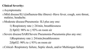Clinical Severity:
oAsymptomatic
oMild disease/ILI ((influenza-like illness) -Have fever, cough, sore throat,
malaise, headache.
oModerate disease/Pneumonia- ILI plus any one:
1) Respiratory rate ≥ 24/min, breathlessness
2) SpO2: 90% to ≤ 93% on room air
oSevere disease/SARI/Severe Pneumonia-Pneumonia plus any one:
1)Respiratory rate ≥ 24/min,breathlessness
2)SpO2: 90% to ≤ 93% on room air
oCritical- Respiratory failure, Septic shock, and/or Multiorgan failure
 