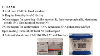 1) NAAT:
Real time RT-PCR- Gold standard
 Require biosafety level-2 facility
Gene targets for screening –Spike protein (S), Envelope protein (E), Membrane
protein (M), Nucleocapsid protein (N)
Gene targets for confirmation -RNA-dependent RNA polymerase (RdRp),
Open reading frames (ORF1a/b),N2 nucleocapsid
Automated real-time RT-PCR(CBNAAT and Truenat)
 
