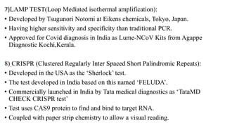 7)LAMP TEST(Loop Mediated isothermal amplification):
• Developed by Tsugunori Notomi at Eikens chemicals, Tokyo, Japan.
• Having higher sensitivity and specificity than traditional PCR.
• Approved for Covid diagnosis in India as Lume-NCoV Kits from Agappe
Diagnostic Kochi,Kerala.
8) CRISPR (Clustered Regularly Inter Spaced Short Palindromic Repeats):
• Developed in the USA as the ‘Sherlock’ test.
• The test developed in India based on this named ‘FELUDA’.
• Commercially launched in India by Tata medical diagnostics as ‘TataMD
CHECK CRISPR test’
• Test uses CAS9 protein to find and bind to target RNA.
• Coupled with paper strip chemistry to allow a visual reading.
 