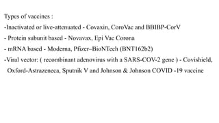 Types of vaccines :
-Inactivated or live-attenuated - Covaxin, CoroVac and BBIBP-CorV
- Protein subunit based - Novavax, Epi Vac Corona
- mRNA based - Moderna, Pfizer–BioNTech (BNT162b2)
-Viral vector: ( recombinant adenovirus with a SARS-COV-2 gene ) - Covishield,
Oxford-Astrazeneca, Sputnik V and Johnson & Johnson COVID -19 vaccine
 