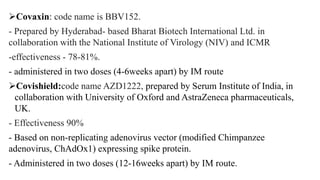 Covaxin: code name is BBV152.
- Prepared by Hyderabad- based Bharat Biotech International Ltd. in
collaboration with the National Institute of Virology (NIV) and ICMR
-effectiveness - 78-81%.
- administered in two doses (4-6weeks apart) by IM route
Covishield:code name AZD1222, prepared by Serum Institute of India, in
collaboration with University of Oxford and AstraZeneca pharmaceuticals,
UK.
- Effectiveness 90%
- Based on non-replicating adenovirus vector (modified Chimpanzee
adenovirus, ChAdOx1) expressing spike protein.
- Administered in two doses (12-16weeks apart) by IM route.
 