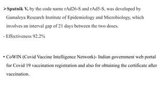 Sputnik V, by the code name rAd26-S and rAd5-S, was developed by
Gamaleya Research Institute of Epidemiology and Microbiology, which
involves an interval gap of 21 days between the two doses.
- Effectiveness 92.2%
• CoWIN (Covid Vaccine Intelligence Network)- Indian government web portal
for Covid 19 vaccination registration and also for obtaining the certificate after
vaccination.
 
