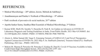 REFERENCES:
• Medical Microbiology – 28th edition, Jawetz, Melnick & Adelberg’s
• Ananthanarayan and Paniker’s Textbook of Microbiology – 8th edition
• Park's textbook of preventive & social medicine, 26TH edition
• Apurba Sanker Sastry, Sandhya Bhat Essentials of Medical Microbiology, 3rd Edition
• Kumar KSR, Mufti SS, Sarathy V, Hazarika D, Naik R. An Update on Advances in COVID-19
Laboratory Diagnosis and Testing Guidelines in India. Front Public Health. 2021 Mar 4;9:568603. doi:
10.3389/fpubh.2021.568603. PMID: 33748054; PMCID: PMC7969786.
• Aleem A, Akbar Samad AB, Vaqar S. Emerging Variants of SARS-CoV-2 and Novel Therapeutics
Against Coronavirus (COVID-19). 2023 May 8. In: StatPearls [Internet]. Treasure Island (FL): StatPearls
Publishing; 2023 Jan–. PMID: 34033342.
• Mukim M, Sharma P, Patweker M, Patweker F, Kukkar R, Patel R. Covid-19 Vaccines Available in India.
Comb Chem High Throughput Screen. 2022;25(14):2391-2397. doi:
10.2174/1386207325666220315115953. PMID: 35293291.
 