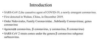 Introduction
• SARS-CoV-2,the causative agent of COVID-19, a newly emergent coronavirus.
• First detected in Wuhan, China, in December 2019.
• Order Nidovirales, Family Coronaviridae , Subfamily Coronavirinae, genus
coronavirus
• 4genera(α coronavirus, β coronavirus, γ coronavirus, δ coronavirus)
• SARS CoV 2 strain comes under the genera β coronavirus subgenus
sarbecovirus.
 