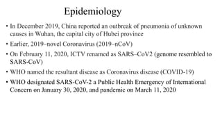 • In December 2019, China reported an outbreak of pneumonia of unknown
causes in Wuhan, the capital city of Hubei province
• Earlier, 2019–novel Coronavirus (2019–nCoV)
• On February 11, 2020, ICTV renamed as SARS–CoV2 (genome resembled to
SARS-CoV)
• WHO named the resultant disease as Coronavirus disease (COVID-19)
• WHO designated SARS-CoV-2 a Public Health Emergency of International
Concern on January 30, 2020, and pandemic on March 11, 2020
Epidemiology
 