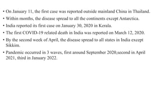 • On January 11, the first case was reported outside mainland China in Thailand.
• Within months, the disease spread to all the continents except Antarctica.
• India reported its first case on January 30, 2020 in Kerala.
• The first COVID-19 related death in India was reported on March 12, 2020.
• By the second week of April, the disease spread to all states in India except
Sikkim.
• Pandemic occurred in 3 waves, first around September 2020,second in April
2021, third in January 2022.
 