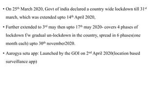 • On 25th March 2020, Govt of india declared a country wide lockdown till 31st
march, which was extended upto 14th April 2020,
• Further extended to 3rd may then upto 17th may 2020- covers 4 phases of
lockdown f/w gradual un-lockdown in the country, spread in 6 phases(one
month each) upto 30th november2020.
• Aarogya setu app: Launched by the GOI on 2nd April 2020(location based
surveillance app)
 